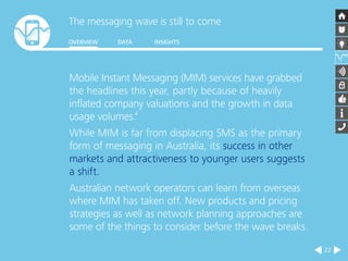 The messaging wave is still to come 
OVERVIEW DATA INSIGHTS 
22 
Mobile Instant Messaging (MIM) services have grabbed 
the headlines this year, partly because of heavily 
inflated company valuations and the growth in data 
usage volumes.4 
While MIM is far from displacing SMS as the primary 
form of messaging in Australia, its success in other 
markets and attractiveness to younger users suggests 
a shift. 
Australian network operators can learn from overseas 
where MIM has taken off. New products and pricing 
strategies as well as network planning approaches are 
some of the things to consider before the wave breaks. 
 