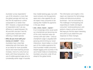 4 
than mobile banking apps, but with 
recent entrants into the payments 
space and a clear appetite for use 
we expect many consumers to be 
waving their mobiles for payments 
in the year ahead 
• Like, share, tweet…repeat – 
In an increasingly online social world 
our smartphones are becoming one 
of the most important ways we 
connect with each other – and our 
smartphone usage is arguably both 
growing and enriching our social 
interactions. Social media is a critical 
part of the mobile experience for 
most Australian mobile consumers. 
Despite lagging some countries in the 
use of social media on smartphones, 
Australian consumers under 45 are 
ahead of the global trends. 
Australian survey respondents’ 
use of 4G networks is more than 
the global average and most say 
that the 4G experience is either 
comparable to or better than 
WiFi. However, a large percentage 
of respondents don’t see any 
difference in speed between 3G, 
4G and WiFi and don’t feel 4G 
is particularly important when 
selecting a mobile operator 
• Who do you trust with your 
money on mobile? – Many 
Australians have a love-hate 
relationship with their banks. But 
as our desire for more accessible, 
secure and instant banking services 
increases, most of us only trust our 
banks with these transactions. Our 
use of mobile payment apps are at a 
considerably earlier stage in Australia 
The information and insights in this 
report are important for technology, 
media and telecommunications 
businesses – but not exclusively so. 
The challenges of anticipating and 
responding to mobile and digital 
consumers’ evolving behaviours and 
patterns impacts across all sectors. 
We hope you find this report interesting 
and useful as you determine your 
responses to these changes. 
Looking forward to connecting... 
Jeremy Drumm 
Partner 
Strategy Consulting 
Technology, Media and 
Telecommunication 
Deloitte 
Stuart Johnston 
Lead Partner 
Technology, Media and 
Telecommunication 
Deloitte 
 