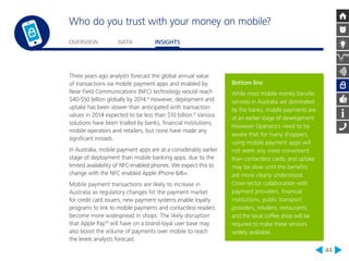 Who do you trust with your money on mobile? 
OVERVIEW DATA INSIGHTS 
44 
Bottom line 
While most mobile money transfer 
services in Australia are dominated 
by the banks, mobile payments are 
at an earlier stage of development. 
However Operators need to be 
aware that for many shoppers, 
using mobile payment apps will 
not seem any more convenient 
than contactless cards, and uptake 
may be slow until the benefits 
are more clearly understood. 
Cross-sector collaboration with 
payment providers, financial 
institutions, public transport 
providers, retailers, restaurants, 
and the local coffee shop will be 
required to make these services 
widely available. 
Three years ago analysts forecast the global annual value 
of transactions via mobile payment apps and enabled by 
Near Field Communications (NFC) technology would reach 
$40-$50 billion globally by 2014.8 However, deployment and 
uptake has been slower than anticipated with transaction 
values in 2014 expected to be less than $10 billion.9 Various 
solutions have been trialled by banks, financial institutions, 
mobile operators and retailers, but none have made any 
significant inroads. 
In Australia, mobile payment apps are at a considerably earlier 
stage of deployment than mobile banking apps, due to the 
limited availability of NFC-enabled phones. We expect this to 
change with the NFC enabled Apple iPhone 6/6+. 
Mobile payment transactions are likely to increase in 
Australia as regulatory changes hit the payment market 
for credit card issuers, new payment systems enable loyalty 
programs to link to mobile payments and contactless readers 
become more widespread in shops. The likely disruption 
that Apple Pay10 will have on a brand-loyal user base may 
also boost the volume of payments over mobile to reach 
the levels analysts forecast. 
 