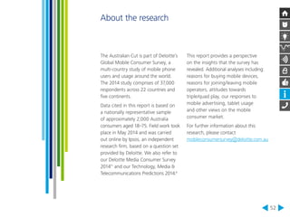 52 
The Australian Cut is part of Deloitte’s 
Global Mobile Consumer Survey, a 
multi-country study of mobile phone 
users and usage around the world. 
The 2014 study comprises of 37,000 
respondents across 22 countries and 
five continents. 
Data cited in this report is based on 
a nationally representative sample 
of approximately 2,000 Australia 
consumers aged 18–75. Field work took 
place in May 2014 and was carried 
out online by Ipsos, an independent 
research firm, based on a question set 
provided by Deloitte. We also refer to 
our Deloitte Media Consumer Survey 
201411 and our Technology, Media & 
Telecommunications Predictions 2014.4 
This report provides a perspective 
on the insights that the survey has 
revealed. Additional analyses including: 
reasons for buying mobile devices, 
reasons for joining/leaving mobile 
operators, attitudes towards 
triple/quad play, our responses to 
mobile advertising, tablet usage 
and other views on the mobile 
consumer market. 
For further information about this 
research, please contact 
mobileconsumersurvey@deloitte.com.au 
About the research 
 