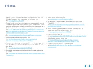 55 
Endnotes 
1. Telsyte’s Australian Smartphone Market Study 2014-2018 show there were 
16 million smartphone users in Australia at the end of June 2014. 
See: www.telsyte.com.au/?p=2497 
2. The exact Apple market share percentage varies depending which source is 
used. Kantar Worldpanel ComTech recorded Apple’s market share at 27% on 
July 2014. Market share for Apple in the following 2 articles is listed as ~42%. 
The UK number is taken from the UK version of this survey. 
See: www.cultofmac.com/286237/iphone-1-smartphone-u-s-market-share/ 
and www.appleinsider.com/articles/14/01/16/apples-iphone-now-represents- 
42-of-smartphones-owned-in-the-us---npd 
3. See: www.kantarworldpanel.com/global/smartphone-os-market-share/ 
4. Technology, Media & Telecommunications 2014. 
See: www2.deloitte.com/au/en/pages/technology-media-and-telecommunications/ 
articles/tmt-predictions-2014.html 
5. Mobile handset subscribers has increased by 5% in the year leading up to 
June 30 2014, handset data downloads has increased by 97% in this same 
time period. 
See: www.abs.gov.au/ausstats/abs@.nsf/mf/8153.0 
6. Mobile voice revenue is expected to be overtaken by mobile data revenue 
in the future. 
See: www.budde.com.au/Research/Australia-Telecoms-Industry-Statistics-and- 
Forecasts.html 
7. Adding WiFi to Maslow’s Hierarchy. 
See: www.socialsensr.com/wifi-added-to-maslow/ 
8. NFC Payments To Reach $50 Billion Worldwide by 2014, TechCrunch, 
7 June 2011. 
See: www.techcrunch.com/2011/06/07/juniper-nfc-payments-to-reach-50- 
billion-worldwide-by-2014/ 
9. Source: Gartner Says Worldwide Mobile Payment Transaction Value to 
Surpass $235 Billion in 2013, Garner, 4 June 2013. 
See: www.gartner.com/newsroom/id/2504915 
10. Apple Announces Apple Pay. 
See: www.apple.com/pr/library/2014/09/09Apple-Announces-Apple-Pay.html 
11. Deloitte Media Consumer Survey 2014. 
See: www2.deloitte.com/au/en/pages/technology-media-and-telecommunications/ 
articles/media-consumer-survey-2014.html 
12. Social Media Statistics Australia – September 2014. 
See: www.socialmedianews.com.au/social-media-statistics-australia-september- 
2014/ 
 