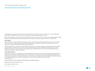 56 
For more information please visit 
www.deloitte.com/au/mobileconsumer 
This publication contains general information only, and none of Deloitte Touche Tohmatsu Limited, its member firms, or their related entities 
(collectively the “Deloitte Network”) is, by means of this publication, rendering professional advice or services. 
Before making any decision or taking any action that may affect your finances or your business, you should consult a qualified professional adviser. 
No entity in the Deloitte Network shall be responsible for any loss whatsoever sustained by any person who relies on this publication. 
About Deloitte 
Deloitte refers to one or more of Deloitte Touche Tohmatsu Limited, a UK private company limited by guarantee, and its network of member 
firms, each of which is a legally separate and independent entity. Please see www.deloitte.com/au/about for a detailed description of the 
legal structure of Deloitte Touche Tohmatsu Limited and its member firms. 
Deloitte provides audit, tax, consulting, and financial advisory services to public and private clients spanning multiple industries. With a globally 
connected network of member firms in more than 150 countries, Deloitte brings world-class capabilities and high-quality service to clients, 
delivering the insights they need to address their most complex business challenges. Deloitte has in the region of 200,000 professionals, all 
committed to becoming the standard of excellence. 
About Deloitte Australia 
In Australia, the member firm is the Australian partnership of Deloitte Touche Tohmatsu. As one of Australia’s leading professional services firms, 
Deloitte Touche Tohmatsu and its affiliates provide audit, tax, consulting, and financial advisory services through approximately 6,000 people 
across the country. Focused on the creation of value and growth, and known as an employer of choice for innovative human resources programs, 
we are dedicated to helping our clients and our people excel. For more information, please visit Deloitte’s web site at 
www.deloitte.com.au. 
Liability limited by a scheme approved under Professional Standards Legislation. 
Member of Deloitte Touche Tohmatsu Limited 
© 2014 Deloitte Touche Tohmatsu. 
MCBD_Syd_11/14_469757 
