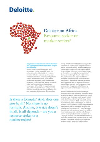 Deloitte on Africa
Resource-seeker or
market-seeker?

Are you a resource-seeker or a market-seeker?
Two typologies and their implications for your
Africa strategy…
Africa is enjoying tremendous growth and is,
currently and into the foreseeable future, the
preferred investment destination for investors.
A number of factors bode well for Africa as an
investment destination: increased stability, reforms
in terms of investment climate, a critical mass
of consumers, a growing young population and
burgeoning middle class, large deposits of minerals,
arable land for agriculture, and a significant
infrastructure deficit. While the opportunities are
clear, what is less clear for many is firstly, how to
enter and secondly, how to manage the lifecycle of
their investments in their chosen African markets.

Is there a formula? And, does one
size fit all? No, there is no
formula. And no, one size doesn’t
fit all. It all depends – are you a
resource-seeker or a
market-seeker?

Foreign Direct Investment (FDI) theories suggest that
companies fall into two broad categories: resourceseeking and market-seeking. Resource-seeking firms
have different characteristics from market-seeking
firms, and these differences, in turn, have an imapct
on the market entry mode, the management of
the investment during its lifecycle and even exit.
This paper does not seek to provide definitive
answers as to how companies should access and
manage Africa opportunities but rather recognises
and leverages the value of typologies. A typology
is a useful and pragmatic tool for categorising and
understanding the approach to be followed by
organisations with similar traits and motivations.
Resource-seekers are those investors looking to
establish access to raw materials or other input factors
while market-seeking investments are geared towards
serving the host market and would typically include
retail – both food and clothing, Technology, Mobile
and Telecommunications (TMT), entertainment and
financial services. Also, in this category, by extension,
would be construction firms that would typically follow
the retailers in order to provide the necessary retail
infrastructure. There is currently a hive of activity on
the continent, with many construction firms building
mixed-use developments and retail malls. Resourceseekers would typically be mining houses and Oil &
Gas players accessing African markets for commodity
exploration and extraction purposes. Below are some
key traits – classified as differences and similarities
between resource-seekers and market-seekers.

 
