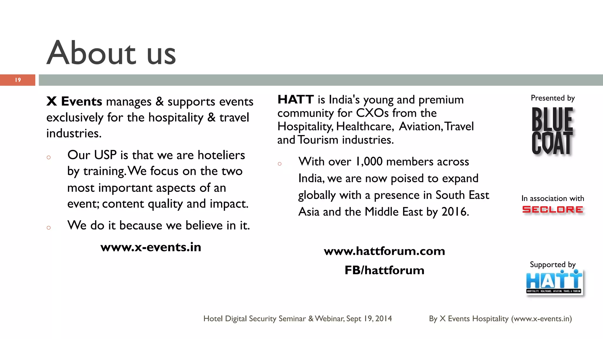 Presented by 
In association with 
Supported by 
About us 
HATT is India's young and premium 
community for CXOs from the 
Hospitality, Healthcare, Aviation, Travel 
and Tourism industries. 
o With over 1,000 members across 
India, we are now poised to expand 
globally with a presence in South East 
Asia and the Middle East by 2016. 
www.hattforum.com 
Hotel Digital Security Seminar & Webinar, Sept 19, 2014 
19 
X Events manages & supports events 
exclusively for the hospitality & travel 
industries. 
o Our USP is that we are hoteliers 
by training. We focus on the two 
most important aspects of an 
event; content quality and impact. 
o We do it because we believe in it. 
www.x-events.in 
By X Events Hospitality (www.x-events.in) 
FB/hattforum 
 