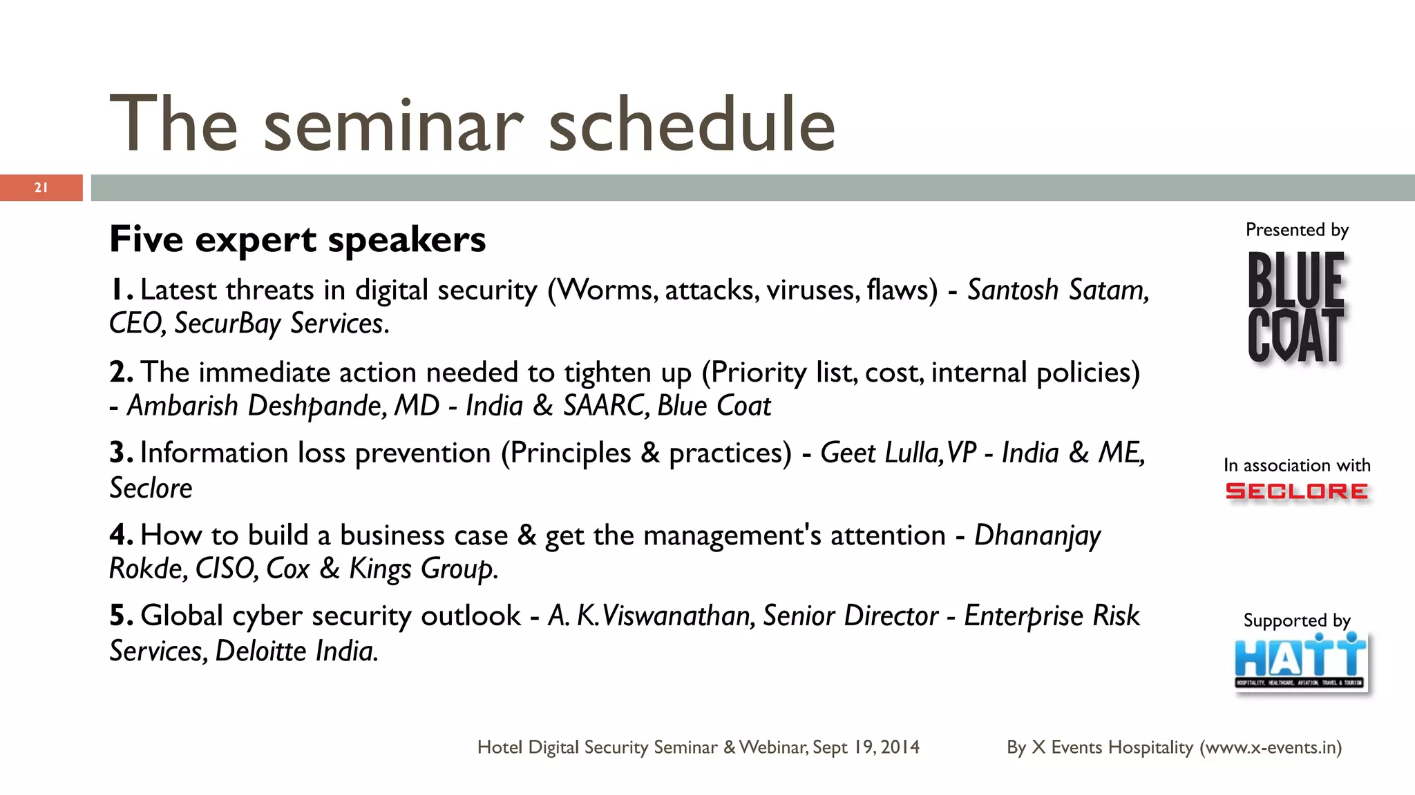 Presented by 
In association with 
Supported by 
Hotel Digital Security Seminar & Webinar, Sept 19, 2014 
21 
Five expert speakers 
1. Latest threats in digital security (Worms, attacks, viruses, flaws) - Santosh Satam, 
CEO, SecurBay Services. 
2. The immediate action needed to tighten up (Priority list, cost, internal policies) 
- Ambarish Deshpande, MD - India & SAARC, Blue Coat 
3. Information loss prevention (Principles & practices) - Geet Lulla, VP - India & ME, 
Seclore 
4. How to build a business case & get the management's attention - Dhananjay 
Rokde, CISO, Cox & Kings Group. 
5. Global cyber security outlook - A. K. Viswanathan, Senior Director - Enterprise Risk 
Services, Deloitte India. 
By X Events Hospitality (www.x-events.in) 
The seminar schedule 
 
