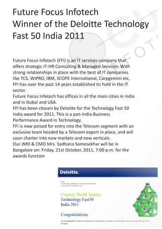 Future Focus Infotech
Winner of the Deloitte Technology
Fast 50 India 2011

Future Focus Infotech (FFI) is an IT services company that
offers strategic IT-HR Consulting & Managed Services. With
strong relationships in place with the best of IT companies
like TCS, WIPRO, IBM, SCOPE International, Carpgemini etc,
FFI has over the past 14 years established its hold in the IT
sector.
Future Focus Infotech has offices in all the main cities in India
and in Dubai and USA.
FFI has been chosen by Deloitte for the Technology Fast 50
India award for 2011. This is a pan-India Business
Performance Award in Technology.
FFI is now poised for entry into the Telecom segment with an
exclusive team headed by a Telecom expert in place, and will
soon charter into new markets and new verticals.
Our JMD & CMO Mrs. Sadhana Somesekhar will be in
Bangalore on: Friday, 21st October, 2011, 7:00 p.m. for the
awards function
 