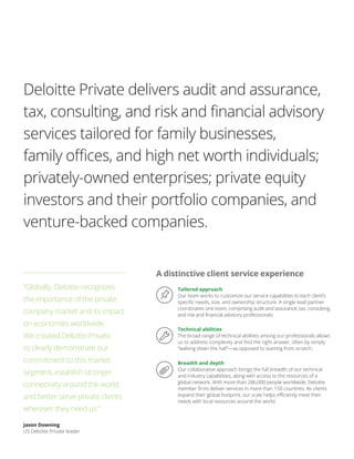 Tailored approach
Our team works to customize our service capabilities to each client’s
specific needs, size, and ownership structure. A single lead partner
coordinates one team, comprising audit and assurance, tax, consulting,
and risk and financial advisory professionals.
Technical abilities
The broad range of technical abilities among our professionals allows
us to address complexity and find the right answer, often by simply
“walking down the hall”—as opposed to starting from scratch.
Breadth and depth
Our collaborative approach brings the full breadth of our technical
and industry capabilities, along with access to the resources of a
global network. With more than 286,000 people worldwide, Deloitte
member firms deliver services in more than 150 countries. As clients
expand their global footprint, our scale helps efficiently meet their
needs with local resources around the world.
Deloitte Private delivers audit and assurance,
tax, consulting, and risk and financial advisory
services tailored for family businesses,
family offices, and high net worth individuals;
privately-owned enterprises; private equity
investors and their portfolio companies, and
venture-backed companies.
A distinctive client service experience
“Globally, Deloitte recognizes
the importance of the private
company market and its impact
on economies worldwide.
We created Deloitte Private
to clearly demonstrate our
commitment to this market
segment, establish stronger
connectivity around the world,
and better serve private clients
wherever they need us.”
Jason Downing
US Deloitte Private leader
 