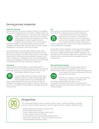 Audit and assurance
Deloitte’s approach for private companies transforms the obligation
of an audit into opportunity for your business. A Deloitte audit is not
a compliance exercise. It focuses on risks—things that
matter—and minimizes work on what is less relevant.
A high-quality audit has to be transparent, customized,
and integrated—to deliver insights that inform
intelligent, real-time decisions. Our Private Company
Audit Methodology incorporates workflow automation, artificial
intelligence, and data analytic tools that enable us to offer valuable
perspectives as we serve you now and as you grow.
Our audit approach is thorough without being intrusive, and is
tailored to the needs of each organization we work with. We build
teams that are proficient in private company matters, and can apply
experience from working with private and public companies of all
sizes. To address your complexity and risk—and to be prepared for
changes and challenges you may face in the future—you can benefit
from professionals who have this diversity of experience.
Consulting
Today business and technology are inextricably linked, no
matter the size of the company. Keeping pace with the emerging
technology landscape can be difficult for even the most tech-
savvy leaders. Deloitte Private can help.
Our technology professionals bring a broad range of
Deloitte services to the table to help leverage talent
and technology disruption to your advantage. We
have a variety of leadership, culture, and industry-oriented, pre-
configured technology solutions designed to help you achieve both
your short- and long-term business goals. So the bigger you get, the
more we bring.
Serving private companies
Our multi-faceted program utilizes live events, signature reports, research publications, webcasts,
and other vehicles to deliver tailored and relevant insights to private companies. Offerings include:
• Global perspectives for private companies report
• Private Company Dbriefs series
• Private company issues and opportunities report
• Private Company Governance Summit
• The Entrepreneur Summit presented by Deloitte Private
• Top Private Companies Hub – American City Business Journals
• US Best Managed Companies program
Perspectives
Tax
We see tax as an opportunity. Because everything you do has
tax implications—and because taxes are often among the
most significant drivers of the cash needs of an
organization and its owners—it’s important to
have a tax advisor that can turn the complex and
technical into actionable business insights. Deloitte
can harness the big ideas needed to expand your
business, tap new markets, and turn your unique complexity and
risk into competitive advantages.
Deloitte offers private companies a broad range of fully integrated
tax services, including compliance, tax management consulting,
controversy, mergers and acquisitions, wealth management, and
international tax. We combine insight and innovation from multiple
disciplines with business and industry knowledge to help your
company excel.
Risk and financial advisory
Our advisory services help you manage strategic, financial,
operational, technological, and regulatory risk to enhance
enterprise value, while our experience in mergers and acquisitions,
fraud, litigation, and restructuring helps you become
stronger and more resilient.
Whether your company is launching a new product,
embarking on a transaction, integrating new
technology, or facing industry disruption, risk is
ever-present. The upside? Risk presents companies with an
opportunity not only to protect value, but also to implement value-
creating strategies.
 