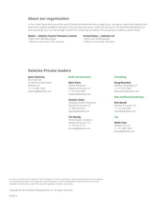 Global — Deloitte Touche Tohmatsu Limited
• More than 286,000 people
• Offices in more than 150 countries
United States — Deloitte LLP
• More than 94,000 people
• Offices in more than 100 cities
Copyright © 2019 Deloitte Development LLC. All rights reserved.
052819
In the United States and around the world, Deloitte professionals have a single focus: serving our clients and helping them
solve their toughest problems. We work in four key business areas—audit and assurance, risk and financial advisory, tax
and consulting—but our real strength comes from combining the talents of those groups to address clients’ needs.
About our organization
Jason Downing
Vice Chairman
US Deloitte Private leader
Deloitte LLP
+1 214 840 1360
jdowning@deloitte.com
Audit and assurance
Mark Davis
Private Enterprises
Deloitte & Touche LLP
+1 516 918 7843
madavis@deloitte.com
Heather Gates
Emerging Growth Companies
Deloitte & Touche LLP
+1 408 704 4414
hgates@deloitte.com
Tim Mundy
Private Equity Complexes
Deloitte & Touche LLP
+1 714 241 5115
tmundy@deloitte.com
Consulting
Doug Beaudoin
Deloitte Consulting LLP
+1 617 437 3509
dbeaudoin@deloitte.com
Risk and financial advisory
Rick Borelli
Deloitte & Touche LLP
+1 212 436 4285
rborelli@deloitte.com
Tax
Wolfe Tone
Deloitte Tax LLP
+1 312 486 1909
wtone@deloitte.com
Deloitte Private leaders
As used in this document, “Deloitte” means Deloitte LLP and its subsidiaries. Please see www.deloitte.com/us/about
for a detailed description of the legal structure of Deloitte LLP and its subsidiaries. Certain services may not be
available to attest clients under the rules and regulations of public accounting.
 