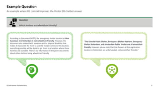 © 2024 Deloitte The Netherlands 17
Question
Which shelters are wheelchair friendly?
An example where KG context improves the Vector DB chatbot answer
Example Question
According to Document[N127], the emergency shelter location at Max
Euwelaan 1 in Rotterdam is not wheelchair friendly. However, the
document also states that if someone with a physical disability that
makes it impossible for them to use the shower comes to this location,
everything possible will be done to get them to a location where those
facilities are available. There is no information in the given documents
about other shelters being wheelchair friendly.
"The Utrecht Public Shelter, Emergency Shelter Haarlem, Emergency
Shelter Rotterdam, and Amsterdam Public Shelter are all wheelchair
friendly. However, please note that the showers at the registration
location in Rotterdam are unfortunately not wheelchair friendly.”
 