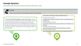 © 2024 Deloitte The Netherlands 20
Question
What are the websites of all emergency shelters in Netherlands?
An example where KG context improves the Vector DB chatbot answer
Example Question
"I don't have the right information to answer your question. However, I
can tell you that Document[N129] lists some municipal shelter locations
where the Red Cross is present in the Netherlands, but it does not
provide the websites of these locations. Additionally, Document[N127]
provides information about an emergency shelter location in Rotterdam,
but it does not provide a comprehensive list of all emergency shelters in
the Netherlands."
"The websites of emergency shelters in Netherlands are:
Emergency Shelter Haarlem:
https://haarlem.nl/yakscho-vi-priikhali-z-ukraini-oekraine#accordion-pa
nel-33822-1n-
Emergency Shelter Eindhoven:
https://www.eindhoven.nl/stad-en-wonen/hulp-aan-vluchtelingen-uit-o
ekrainen
Emergency Shelter Rotterdam:
https://www.rotterdam.nl/wonen-leven/vluchtelingen-oekraine/
Emergency Shelter Den Haag:
https://www.denhaag.nl/en/municipality-of-the-hague/ukraine.htm “
 