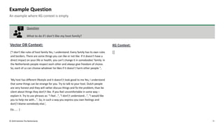 © 2024 Deloitte The Netherlands 21
Question
What to do if I don’t like my host family?
An example where KG context is empty
Example Question
["I don't like rules of host family Yes, I understand. Every family has its own rules
and borders. There are some things you can like or not like. If it doesn't have a
direct impact on your life or health, you can't change it in somebodies' family. In
the Netherlands people respect each other and always give freedom of choice.
So, each of us can choose whatever he likes if it doesn't harm other people.",
'My host has different lifestyle and it doesn't look good to me Yes, I understand
that some things can be strange for you. Try to talk to your host. Dutch people
are very honest and they will rather discuss things and fix the problem, than be
silent about things they don't like. If you feel uncomfortable in some way –
explain it. Try to use phrases as: "I feel...", "I don't understand...", "I would like
you to help me with...". So, in such a way you express you own feelings and
don't blame somebody else.’,
Etc…. ]
Vector DB Context: KG Context:
[]
 