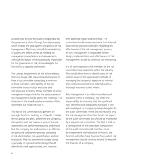 8
According to King III the board is responsible for
the governance of risk through formal processes,
which include the total system and process of risk
management. The board should show leadership
in guiding the efforts aimed at meeting risk
management expectations and requirements.
Although the board remains ultimately responsible
for the governance of risk, it may delegate this
function to a separate committee.
The Listings Requirements of the Johannesburg
Stock Exchange (JSE) require listed companies to
have a risk committee comprising a minimum
of three members. Membership of the risk
committee should include executive and
non-executive directors. Those members of senior
management responsible for the various areas of
risk management should attend the meetings. The
chairman of the board may be a member of this
committee but must not chair it.
The role of the committee is to perform an
oversight function. In doing so, it should consider
the risk policy and plan, determine the company’s
risk appetite and risk tolerance, ensure that risk
assessments are performed regularly, and ensure
that the company has and maintains an effective
on-going risk assessment process, consisting
of risk identification, risk quantification and risk
evaluation. This risk assessment process (using
a generally recognised methodology) should
identify risks and opportunities, and measure
their potential impact and likelihood. The
committee should receive assurance from internal
and external assurance providers regarding the
effectiveness of the risk management process.
In turn, management is responsible for the
design, implementation and effectiveness of risk
management, as well as continual risk monitoring.
It is of vital importance that members of the risk
committee have experience within the industry.
This would allow them to identify areas of risk
and be aware of the appropriate methods of
managing the company’s exposure via internal
(the control environment) or external (such as
thorough insurance cover) means.
Risk management is an often misunderstood
discipline within a company. Too often the
responsibility for ensuring that the significant
risks identified and adequately managed is not
acknowledged, or is inappropriately delegated to
the audit committee. There are two reasons why
the risk management function should not report
to the audit committee, but should be monitored
by a separate risk committee. The first is that, as
a consequence of the prescribed composition
of the audit committee (all members must
be independent non-executive directors), the
function will often have financial focus when risk
management should correctly extend far beyond
the finances of a company.
 