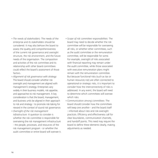 10
•	The needs of stakeholders: The needs of the
enterprise and its stakeholders should be
considered. It may also behove the board to
assess the quality and comprehensiveness
of the current risk governance and oversight
structure, the risk environment, and the future
needs of the organisation. The composition
and activities of the risk committee and its
relationship with other board committees
could reflect the board’s assessment of those
factors.
•	Alignment of risk governance with strategy:
The board should consider whether risk
oversight and management are aligned with
management’s strategy. Enterprises vary
widely in their business models, risk appetite,
and approaches to risk management. A key
consideration is that the board, management,
and business units be aligned in their approach
to risk and strategy - to promote risk-taking for
reward in the context of sound risk governance.
•	Oversight of the risk management
infrastructure: A question to consider is
whether the risk committee is responsible for
overseeing the risk management infrastructure
- the people, processes, and resources of the
risk management program - or whether the
audit committee or entire board will oversee it.
•	Scope of risk committee responsibilities: The
board may need to decide whether the risk
committee will be responsible for overseeing
all risks, or whether other committees, such
as the audit committee or the remuneration
committee, will be responsible for some.
For example, oversight of risks associated
with financial reporting may remain under
the audit committee, while those associated
with executive remuneration plans might
remain with the remuneration committee.
But because functional risks (such as tax or
human resources risk) are often connected to
operational or strategic risks, it is important to
consider how the interconnectivity of risks is
addressed. In any event, the board will need
to determine which committees will oversee
which risks.
•	Communication among committees: The
board should consider how the committees
will keep one another - and the board itself
- informed about risks and risk-oversight
practices. Efficiency and effectiveness call for
clear boundaries, communication channels,
and handoff points. This need may require the
board to define these elements clearly, making
adjustments as needed.
 