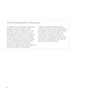 12
The totality of the risk governance infrastructure
includes the oversight provided by board
committees in their risk-related roles. The risk
governance infrastructure sets forth how the
board defines the role of board committees and
the full board in overseeing risk. For example,
is there a separate risk committee of the board
or is risk oversight handled only by the audit
committee or spread across committees,
depending on expertise? And, finally, what is the
role of the full board in overseeing risk?
To establish an appropriate risk governance
infrastructure, the board might consider defining
the risk-related roles and responsibilities of each
committee as well as clear boundaries and
communication channels among them. The
board will need to understand and define which
committees are responsible for which risks and
how each committee oversees risks.
The risk governance infrastructure
 