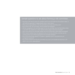 Risk Committee Resource Guide 13
Sample questions to ask about forming a risk committee:
•	How long is the term of service for members and for the chair? Will the chair position rotate, or
will he/she be appointed or reappointed by vote or other means?
•	What are the responsibilities of the risk committee and of the committee chair?
•	How will the chair, the committee, and its members be evaluated?
•	Will the management risk committee report to the risk committee, the Chief Risk Officer (CRO),
or the CEO? Are subsidiaries or other related entities subject to the risk committee?
•	Which risks will the risk committee oversee and which will be left to other board committees?
•	Which board members have the experience to be on the risk committee, and how can the
company attract and cultivate appropriate risk committee members?
•	How will the board keep abreast of changes in regulations and in risk governance and
management practices?
•	How will the board ensure that the committee has access to the people and resources it will
need to carry out its responsibilities?
 