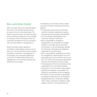 16
Risk committee charter
Often, the board and its risk committee define
their roles in risk oversight and governance
by means of the risk committee charter. The
charter is also among the main tools the board
has for disclosing its approach to risk oversight.
In writing the charter, the board and the risk
committee will determine the risk committee’s
role and responsibilities in risk governance.
Board committee charters specify the
committee’s responsibilities and how it carries
them out. The risk committee charter discloses
the board’s involvement in and approach to
risk oversight, the committee’s relationship
to the CEO, Chief Risk Office (CRO) and to
management’s risk committee, and other key
elements of risk oversight.
In developing risk committee charters, boards
may wish to consider including provisions that
specifies:
•	The separate nature of the risk committee
and that it has been established to exercise
enterprise-wide risk-oversight responsibilities
•	The risk-oversight responsibilities of the
committee and how it fulfils them
•	Who is responsible for oversight of
management’s risk committee, for example,
whether it is the CRO, the risk committee,
the full board, or the CEO (although, typically,
the full board is ultimately accountable and
responsible for risk governance)
•	Who is responsible for establishing the criteria
for management’s reporting about risk to the
board (although the actual criteria need not be
set in the charter, because they are expected to
change as the enterprise and risks change)
•	The composition of the risk committee and the
qualifications of risk committee members
•	The board’s or risk committee’s responsibilities
regarding the enterprise’s risk appetite, risk
tolerances, and utilisation of the risk appetite
•	The board’s or risk committee’s responsibility
to oversee risk exposures and risk strategy for
broadly defined risks, including for example
credit, market, operational, compliance, legal,
property, security, IT, and reputational risks
 
