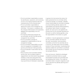 Risk Committee Resource Guide 17
•	The risk committee’s responsibility to oversee
the identification, assessment, and monitoring
of risk on an on-going enterprise-wide and
individual-entity or line of business basis
•	The risk committee’s responsibility to
approve the charter of the management risk
committee - if the board, in compliance with
the company’s Memorandum of Incorporation,
delegates that responsibility to the risk
committee
•	The reporting relationships between the
risk committee, the CEO, the CRO and the
management risk committee
•	The risk committee’s oversight of
management’s implementation of the risk
management strategy
•	The risk committee’s responsibility to ensure
that risk management is embedded in the
business and all decision making processes
•	The use of specialist in areas where risks are
complex
•	Terms of service of risk committee members
and the chair, with incumbents subject to
reappointment; term limits (which may preclude
members or chairs from having their terms
renewed) may not be desirable because they
may cause the loss of individuals in valued roles
In general, the more precise the charter, the
better positioned the risk committee will be
to exercise oversight. For example, a detailed
charter should enable the committee to develop
an annual meeting calendar, based on the
responsibilities and required meeting frequency.
The calendar might include, for example,
specific risk issues (such as risk appetite) and
activities (such as risk committee education) for
discussion, as well as meeting agendas, using
the responsibilities in the charter as a guide.
In addition, it may be appropriate to coordinate
the risk committee calendar with those of
the audit, remuneration, and nominations
committees so that the risk committee will, at
a minimum, be made aware of the risk-related
activities of those committees. Coordinating their
calendars enables the committees to coordinate
their activities and use of resources to maximise
risk-oversight efficiency.
Tools and resources. Deloitte has developed
a model risk committee charter as a guide
and template for boards and committees that
are developing their charters. The model risk
committee charter is located in Appendix A and
can be used with the calendar planning tool in
Appendix B.
 
