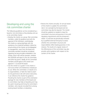 18
Developing and using the
risk committee charter
The following guidelines can be considered by a
board or risk committee as they develop and use
a risk committee charter:
•	Develop the charter as a group: Risk committee
members, under the guidance and with the
approval of the full board, could develop
the charter as a group (perhaps with the
assistance of an external facilitator). While the
actual writing of the charter can be delegated
to management, input from the board and
committee members should be considered
regarding the key principles embedded in the
charter, which risks will be overseen, whether
the CEO/CRO will report to the risk committee,
and other key points. Ideally, all risk committee
members would agree to the charter and
approve it - as would the board.
•	Use the charter as a guide: A risk charter is
not to be written and shelved but instead put
to use. When the committee is in doubt as to
its responsibilities, or feels the need to assert
its risk governance role with senior executives,
it can reference the charter for guidance.
Providing the charter as part of the orientation
package for new members of the board and
its committees may help on-boarding and may
be used in locating and hiring the committee’s
members, who may be recruited from among
existing board members or elsewhere.
•	Review the charter annually: An annual review
of the charter to update the committee’s
role in risk oversight by the board and risk
committee may also be required. The charter
should be updated as needed to keep the
committee’s structure and practices in line with
regulatory requirements and the enterprise’s
needs. It could also be periodically reviewed
by a qualified external third party to assess
whether the committee’s structure and
responsibilities reflect leading practices in the
industry. The results of a regular review of
the effectiveness of the committee may also
provide useful guidance with respect to the
content of the charter.
 
