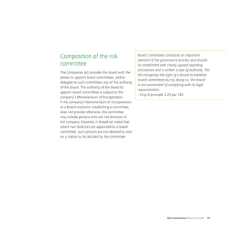 Risk Committee Resource Guide 19
Composition of the risk
committee
The Companies Act provides the board with the
power to appoint board committees, and to
delegate to such committees any of the authority
of the board. The authority of the board to
appoint board committees is subject to the
company’s Memorandum of Incorporation.
If the company’s Memorandum of Incorporation,
or a board resolution establishing a committee,
does not provide otherwise, the committee
may include persons who are not directors of
the company. However, it should be noted that
where non-directors are appointed to a board
committee, such persons are not allowed to vote
on a matter to be decided by the committee
Board committees constitute an important
element of the governance process and should
be established with clearly agreed reporting
procedures and a written scope of authority. The
Act recognises the right of a board to establish
board committees but by doing so, the board
is not exonerated of complying with its legal
responsibilities.
- King III principle 2.23 par 125
 