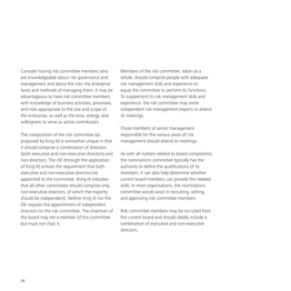 20
Consider having risk committee members who
are knowledgeable about risk governance and
management and about the risks the enterprise
faces and methods of managing them. It may be
advantageous to have risk committee members
with knowledge of business activities, processes,
and risks appropriate to the size and scope of
the enterprise, as well as the time, energy, and
willingness to serve as active contributors.
The composition of the risk committee (as
proposed by King III) is somewhat unique in that
it should comprise a combination of directors
(both executive and non-executive directors) and
non-directors. The JSE (through the application
of King III) echoes the requirement that both
executive and non-executive directors be
appointed to the committee. (King III indicates
that all other committees should comprise only
non-executive directors, of which the majority
should be independent). Neither King III nor the
JSE requires the appointment of independent
directors on the risk committee. The chairman of
the board may me a member of this committee
but must not chair it.
Members of the risk committee, taken as a
whole, should comprise people with adequate
risk management skills and experience to
equip the committee to perform its functions.
To supplement its risk management skills and
experience, the risk committee may invite
independent risk management experts to attend
its meetings.
Those members of senior management
responsible for the various areas of risk
management should attend its meetings.
As with all matters related to board composition,
the nominations committee typically has the
authority to define the qualifications of its
members. It can also help determine whether
current board members can provide the needed
skills. In most organisations, the nominations
committee would assist in recruiting, vetting,
and approving risk committee members.
Risk committee members may be recruited from
the current board and should ideally include a
combination of executive and non-executive
directors.
 