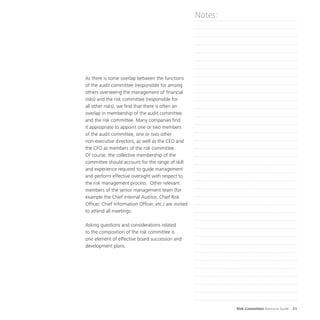 Risk Committee Resource Guide 21
As there is some overlap between the functions
of the audit committee (responsible for among
others overseeing the management of financial
risks) and the risk committee (responsible for
all other risks), we find that there is often an
overlap in membership of the audit committee
and the risk committee. Many companies find
it appropriate to appoint one or two members
of the audit committee, one or two other
non-executive directors, as well as the CEO and
the CFO as members of the risk committee.
Of course, the collective membership of the
committee should account for the range of skill
and experience required to guide management
and perform effective oversight with respect to
the risk management process. Other relevant
members of the senior management team (for
example the Chief Internal Auditor, Chief Risk
Officer, Chief Information Officer, etc.) are invited
to attend all meetings.
Asking questions and considerations related
to the composition of the risk committee is
one element of effective board succession and
development plans.
Notes:
 
