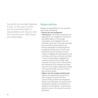 24
Successful risk oversight depends,
in part, on the ways in which
the risk committee fulfils its
responsibilities and interacts with
the executive team, CRO, board,
and stakeholders.
Responsibilities
Broadly, the responsibilities of a risk committee
may include the following:
•	Oversee the risk management
infrastructure: The full board may oversee the
organisation’s risk management infrastructure
(see sidebar below), or this oversight
responsibility can be delegated to the risk
committee, rather than to the audit committee
(the committee that historically has had
primary responsibility for overseeing the risk
management infrastructure). The JSE Listing
Requirements permit the board of a listed
company to delegate this responsibility to a risk
committee, rather than to the audit committee
– where the responsibility is delegated to a
combined audit and risk committee, listed
companies must ensure that in these instances
the membership of the combined committee
meets the more stringent independence criteria
of the audit committee as set out in King III
(see comments above).
•	Address risk and strategy simultaneously:
Address risk management and governance
when strategies for growth and value
creation are being created and management
decisions are being made. The purpose of this
responsibility is typically not to promote risk
avoidance, but the opposite - to promote risk-
taking for reward in the context of sound risk
governance.
 