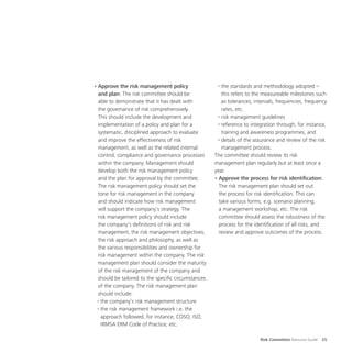 Risk Committee Resource Guide 25
•	Approve the risk management policy
and plan: The risk committee should be
able to demonstrate that it has dealt with
the governance of risk comprehensively.
This should include the development and
implementation of a policy and plan for a
systematic, disciplined approach to evaluate
and improve the effectiveness of risk
management, as well as the related internal
control, compliance and governance processes
within the company. Management should
develop both the risk management policy
and the plan for approval by the committee.
The risk management policy should set the
tone for risk management in the company
and should indicate how risk management
will support the company’s strategy. The
risk management policy should include
the company’s definitions of risk and risk
management, the risk management objectives,
the risk approach and philosophy, as well as
the various responsibilities and ownership for
risk management within the company. The risk
management plan should consider the maturity
of the risk management of the company and
should be tailored to the specific circumstances
of the company. The risk management plan
should include:
◦	the company’s risk management structure
◦	the risk management framework i.e. the
approach followed, for instance, COSO, ISO,
IRMSA ERM Code of Practice, etc.
◦	the standards and methodology adopted –
this refers to the measureable milestones such
as tolerances, intervals, frequencies, frequency
rates, etc.
◦	risk management guidelines
◦	reference to integration through, for instance,
training and awareness programmes, and
◦	details of the assurance and review of the risk
management process.
The committee should review its risk
management plan regularly but at least once a
year.
•	Approve the process for risk identification:
The risk management plan should set out
the process for risk identification. This can
take various forms, e.g. scenario planning,
a management workshop, etc. The risk
committee should assess the robustness of the
process for the identification of all risks, and
review and approve outcomes of the process.
 