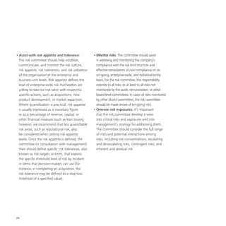 26
•	Assist with risk appetite and tolerance:
The risk committee should help establish,
communicate, and monitor the risk culture,
risk appetite, risk tolerances, and risk utilisation
of the organisation at the enterprise and
business-unit levels. Risk appetite defines the
level of enterprise-wide risk that leaders are
willing to take (or not take) with respect to
specific actions, such as acquisitions, new
product development, or market expansion.
Where quantification is practical, risk appetite
is usually expressed as a monetary figure
or as a percentage of revenue, capital, or
other financial measure (such as loan losses);
however, we recommend that less quantifiable
risk areas, such as reputational risk, also
be considered when setting risk appetite
levels. Once the risk appetite is defined, the
committee (in consultation with management)
then should define specific risk tolerances, also
known as risk targets or limits, that express
the specific threshold level of risk by incident
in terms that decision-makers can use (for
instance, in completing an acquisition, the
risk tolerance may be defined as a stop-loss
threshold of a specified value).
•	Monitor risks: The committee should assist
in assessing and monitoring the company’s
compliance with the risk limit structure and
effective remediation of non-compliance on an
on-going, enterprise-wide, and individual-entity
basis. For the risk committee, this responsibility
extends to all risks, or at least to all risks not
monitored by the audit, remuneration, or other
board-level committees. In cases of risks monitored
by other board committees, the risk committee
should be made aware of on-going risks.
•	Oversee risk exposures: It’s important
that the risk committee develop a view
into critical risks and exposures and into
management’s strategy for addressing them.
The committee should consider the full range
of risks and potential interactions among
risks, including risk concentrations, escalating
and de-escalating risks, contingent risks, and
inherent and residual risk.
 