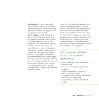 Risk Committee Resource Guide 27
Steps some boards have
taken to improve risk
governance:
•	Revised committee charters to include risk-
related concerns
•	Benchmarked their practices against peer
companies
•	Obtained guidance from associations of
directors and similar sources
•	Focused more attention on risk management
and its value and shortcomings
•	Reviewed ethical guidelines and codes of
conduct
•	Correlate risks: The committee should
assist the board to ensure that the board is
satisfied that insurance, indemnification and
remuneration practices do not prejudice risk
management decision-making.
•	Advise the board on risk strategy: The
board creates the risk committee to serve
as a repository of information and expertise
on risk and to advise the board on risk
strategy. Thus, the risk committee can help
inform the board of risk exposures and
advise the board on future risk strategy. In
this regard, it should be noted that King III
proposes that risk management should be
intrusive: its methodology and techniques
should be embedded within strategy setting,
planning, and business processes to safeguard
performance and sustainability. The rigours of
risk management should provide responses
and interventions that strive to create an
appropriate balance between risk and reward
within the company.
In line with the Risk Intelligent approach to risk
management (see section 4), it is important
that the risk committee assist management to
ensure the incorporation of Risk Intelligence
into the strategy of the business. In this regard,
the risk committee should guide the design of
processes for integrating risk management into
strategic planning, to continuously monitor
strategic alignment of risk management and
establish accountability by reinforcing executive
accountability for risk management.
 