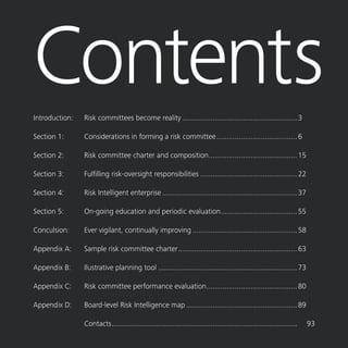 Risk Committee Resource Guide 1
ContentsIntroduction:	 Risk committees become reality..........................................................3
Section 1:	 Considerations in forming a risk committee.........................................6
Section 2:	 Risk committee charter and composition.............................................15
Section 3:	 Fulfilling risk-oversight responsibilities.................................................22
Section 4:	 Risk Intelligent enterprise....................................................................37
Section 5:	 On-going education and periodic evaluation.......................................55
Conculsion:	 Ever vigilant, continually improving.....................................................58
Appendix A:	 Sample risk committee charter............................................................63
Appendix B:	 Ilustrative planning tool......................................................................73
Appendix C:	 Risk committee performance evaluation..............................................80
Appendix D:	 Board-level Risk Intelligence map........................................................89
		 Contacts.............................................................................................	93
 