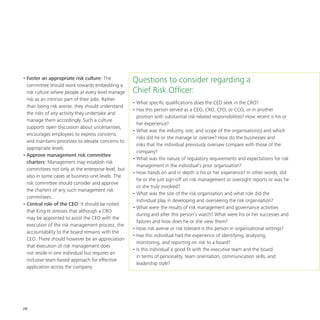28
•	Foster an appropriate risk culture: The
committee should work towards embedding a
risk culture where people at every level manage
risk as an intrinsic part of their jobs. Rather
than being risk averse, they should understand
the risks of any activity they undertake and
manage them accordingly. Such a culture
supports open discussion about uncertainties,
encourages employees to express concerns,
and maintains processes to elevate concerns to
appropriate levels.
•	Approve management risk committee
charters: Management may establish risk
committees not only at the enterprise level, but
also in some cases at business-unit levels. The
risk committee should consider and approve
the charters of any such management risk
committees.
•	Central role of the CEO: It should be noted
that King III stresses that although a CRO
may be appointed to assist the CEO with the
execution of the risk management process, the
accountability to the board remains with the
CEO. There should however be an appreciation
that execution of risk management does
not reside in one individual but requires an
inclusive team-based approach for effective
application across the company.
Questions to consider regarding a
Chief Risk Officer:
•	What specific qualifications does the CEO seek in the CRO?
•	Has this person served as a CEO, CRO, CFO, or CCO, or in another
position with substantial risk-related responsibilities? How recent is his or
her experience?
•	What was the industry, size, and scope of the organisation(s) and which
risks did he or she manage or oversee? How do the businesses and
risks that the individual previously oversaw compare with those of the
company?
•	What was the nature of regulatory requirements and expectations for risk
management in the individual’s prior organisation?
•	How hands on and in depth is his or her experience? In other words, did
he or she just sign-off on risk management or oversight reports or was he
or she truly involved?
•	What was the size of the risk organisation and what role did the
individual play in developing and overseeing the risk organisation?
•	What were the results of risk management and governance activities
during and after this person’s watch? What were his or her successes and
failures and how does he or she view them?
•	How risk averse or risk tolerant is this person in organisational settings?
•	Has this individual had the experience of identifying, analysing,
monitoring, and reporting on risk to a board?
•	Is this individual a good fit with the executive team and the board
in terms of personality, team orientation, communication skills, and
leadership style?
 