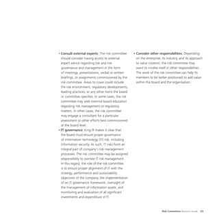 Risk Committee Resource Guide 29
•	Consult external experts: The risk committee
should consider having access to external
expert advice regarding risk and risk
governance and management in the form
of meetings, presentations, verbal or written
briefings, or assignments commissioned by the
risk committee. Areas to cover could include
the risk environment, regulatory developments,
leading practices, or any other items the board
or committee specifies. In some cases, the risk
committee may seek external board education
regarding risk management or regulatory
matters. In other cases, the risk committee
may engage a consultant for a particular
assessment or other efforts best commissioned
at the board level.
•	IT governance: King III makes it clear that
the board must ensure proper governance
of information technology (IT) risk, including
information security. As such, IT risks form an
integral part of company’s risk management
processes. The risk committee may be assigned
responsibility to oversee IT risk management.
In this regard, the role of the risk committee
is to ensure proper alignment of IT with the
strategy, performance and sustainability
objectives of the company, the implementation
of an IT governance framework, oversight of
the management of information assets, and
monitoring and evaluation of all significant
investments and expenditure in IT.
•	Consider other responsibilities: Depending
on the enterprise, its industry, and its approach
to value creation, the risk committee may
want to involve itself in other responsibilities.
The work of the risk committee can help its
members to be better positioned to add value
within the board and the organisation.
 