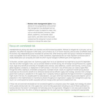 Risk Committee Resource Guide 31
•	Review crisis management plans: Keep
abreast of crisis preparedness and ascertain
that management has developed and can
implement a plan to respond to major risks,
such as natural disasters, terrorism, cyber-
attacks, epidemics, civil disorder, black
swan events, and other events that could
compromise the enterprise’s human or other
resources or disrupt the value chain.
Focus on correlated risk
Interdependencies among risks often cross business-unit and functional boundaries. Attempts to mitigate risk in one area, such as
operations, may affect risk exposure in other areas, such as finance, tax, IT, or human resources, and vice versa. Or different areas of
the business may independently pursue rewarded risk activities that, while remaining within each group’s individual risk tolerance,
create unacceptable risks for the company as a whole. Sometimes, organisational silos can mask important connections even in
closely related areas such as liquidity and credit risk which may be managed in different parts of the organisation.
To illustrate, consider supply chain risk. Examining supply chain risk as an operational risk might fail to account for dependent
risks that are often managed in silos, such as activities related to transfer pricing, the US Foreign Corrupt Practices Act, supplier
issues, legal versus beneficial ownership of intangible assets overseas, value-added tax, customs and licensing, currency issues,
global regulatory compliance, or deployment of staff overseas. A risk event in any of these areas can create a ripple effect
through the others, leading to unintended consequences. Examples include: results of a significant transfer-pricing decision
could wipe out the economic benefit of an otherwise rational and tax-efficient supply chain strategy. Sanctions from a foreign
government could put a valuable link in the supply chain in jeopardy. Failing to appreciate the legal environment in a geography
might result in the loss of a valuable patent to nationalisation, one upon which key manufacturing processes depend. Lack of
preparation in the implementation or maintenance phases throughout an organisation’s supply chain management cycle may
result in an unanticipated tax burden associated with exit charges and/or permanent establishment risk.
If these risks are examined individually but not considered together as companies assess their supply chain strategy, the extent
of the upside and downside risk in the supply chain cannot be fully appreciated. Excluding any one of these could lead to a
business decision that doesn’t contemplate risk holistically across the organisation. Mitigation in one area could increase the
significance of the risk in the other, or failing to aggregate the risk could mean that mitigation is postponed inappropriately.
 
