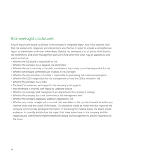 32
Risk-oversight disclosures
King III requires the board to disclose in the company’s Integrated Report how it has satisfied itself
that risk assessments, responses and interventions are effective. In order to provide a comprehensive
report to shareholders and other stakeholders, Deloitte has developed a list of points which boards,
risk committees, and senior management can use to help determine what may be appropriate and
useful to disclose:
•	Whether the full board is responsible for risk
•	Whether the company has a separate risk committee
•	Whether the risk committee or the audit committee is the primary committee responsible for risk
•	Whether other board committees are involved in risk oversight
•	Whether the remuneration committee is responsible for overseeing risk in remuneration plans
•	Whether the CEO is responsible for risk management or how the CEO is involved in risk
•	Whether the company has a CRO
•	The board’s involvement with regard to the company’s risk appetite
•	How the board is involved with regard to corporate culture
•	Whether risk oversight and management are aligned with the company’s strategy
•	Whether the company has a risk committee at the management level
•	Whether the company separately addresses reputational risk
•	Whether any undue, unexpected or unusual risks were taken in the pursuit of reward as well as any
material losses and the causes of the losses. This disclosure should be made with due regard to the
company’s commercially privileged information. In disclosing the material losses, the board should
endeavour to quantify and disclose the impact that these losses have on the company and the
responses and interventions implemented by the board and management to prevent recurrence of
the losses.
 