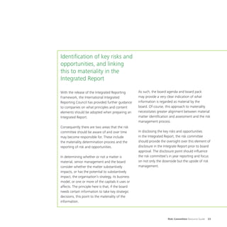 Risk Committee Resource Guide 33
Identification of key risks and
opportunities, and linking
this to materiality in the
Integrated Report
With the release of the Integrated Reporting
Framework, the International Integrated
Reporting Council has provided further guidance
to companies on what principles and content
elements should be adopted when preparing an
Integrated Report.
Consequently there are two areas that the risk
committee should be aware of and over time
may become responsible for. These include
the materiality determination process and the
reporting of risk and opportunities.
In determining whether or not a matter is
material, senior management and the board
consider whether the matter substantively
impacts, or has the potential to substantively
impact, the organisation’s strategy, its business
model, or one or more of the capitals it uses or
affects. The principle here is that, if the board
needs certain information to take key strategic
decisions, this point to the materiality of the
information.
As such, the board agenda and board pack
may provide a very clear indication of what
information is regarded as material by the
board. Of course, this approach to materiality
necessitates greater alignment between material
matter identification and assessment and the risk
management process.
In disclosing the key risks and opportunities
in the Integrated Report, the risk committee
should provide the oversight over this element of
disclosure in the Integrate Report prior to board
approval. The disclosure point should influence
the risk committee’s in year reporting and focus
on not only the downside but the upside of risk
management.
 