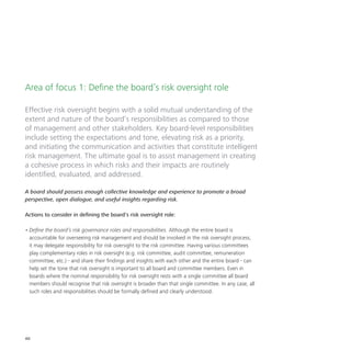 40
Area of focus 1: Define the board’s risk oversight role
Effective risk oversight begins with a solid mutual understanding of the
extent and nature of the board’s responsibilities as compared to those
of management and other stakeholders. Key board-level responsibilities
include setting the expectations and tone, elevating risk as a priority,
and initiating the communication and activities that constitute intelligent
risk management. The ultimate goal is to assist management in creating
a cohesive process in which risks and their impacts are routinely
identified, evaluated, and addressed.
A board should possess enough collective knowledge and experience to promote a broad
perspective, open dialogue, and useful insights regarding risk.
Actions to consider in defining the board’s risk oversight role:
•	Define the board’s risk governance roles and responsibilities. Although the entire board is
accountable for overseeing risk management and should be involved in the risk oversight process,
it may delegate responsibility for risk oversight to the risk committee. Having various committees
play complementary roles in risk oversight (e.g. risk committee, audit committee, remuneration
committee, etc.) - and share their findings and insights with each other and the entire board - can
help set the tone that risk oversight is important to all board and committee members. Even in
boards where the nominal responsibility for risk oversight rests with a single committee all board
members should recognise that risk oversight is broader than that single committee. In any case, all
such roles and responsibilities should be formally defined and clearly understood.
 