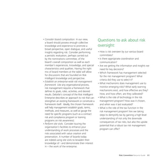 Risk Committee Resource Guide 41
•	Consider board composition. In our view,
a board should possess enough collective
knowledge and experience to promote a
broad perspective, open dialogue, and useful
insights regarding risk. Consider performing
a periodic evaluation, perhaps carried out
by the nominations committee, of the
board’s overall composition as well as each
member’s experiences, knowledge, and special
characteristics and qualities. Having the right
mix of board members at the table will allow
for discussions that are founded on Risk
Intelligent knowledge and perspective.
•	Establish an enterprise-wide risk management
framework. Like any organisational process,
risk management requires a framework that
defines its goals, roles, activities, and desired
results. Deloitte’s concept of the Risk Intelligent
Enterprise describes an approach to risk that can
strengthen an existing framework or constitute a
framework itself. Ideally, the chosen framework
will help management establish goals, terms,
methods, and measures, as well as gauge the
need for specific programs (such as a contract
risk and compliance program or training
programs on risk awareness).
•	Perform site visits. Consider touring the
organisation’s facilities to enhance your
understanding of work processes and the
risks associated with value creation and
preservation. A number of boards today
are indeed using site visits to broaden their
knowledge of - and demonstrate their interest
in – the work of the enterprise.
Questions to ask about risk
oversight:
•	How is risk overseen by our various board
committees?
•	Is there appropriate coordination and
communication?
•	Are we getting the information and insights we
need for key decisions?
•	Which framework has management selected
for the risk management program? What
criteria did they use to select it?
•	What mechanisms does management use to
monitor emerging risks? What early warning
mechanisms exist, and how effective are they?
How, and how often, are they calibrated?
•	What is the role of technology in the risk
management program? How was it chosen,
and when was it last evaluated?
•	What is the role of the tax function in the
risk management program? Are we taking
steps to demystify tax by gaining a high-level
understanding of not only the downside
consequences of tax risks, but also the upside
potential that a robust tax risk management
program can offer?
 