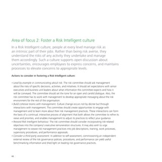 42
Area of focus 2: Foster a Risk Intelligent culture
In a Risk Intelligent culture, people at every level manage risk as
an intrinsic part of their jobs. Rather than being risk averse, they
understand the risks of any activity they undertake and manage
them accordingly. Such a culture supports open discussion about
uncertainties, encourages employees to express concerns, and maintains
processes to elevate concerns to appropriate levels.
Actions to consider in fostering a Risk Intelligent culture:
•	Lead by example in communicating about risk. The risk committee should ask management
about the risks of specific decisions, activities, and initiatives. It should set expectations with senior
executives and business unit leaders about what information the committee expects and how it
will be conveyed. The committee should set the tone for an open and candid dialogue. Also, the
risk committee has to work with management to develop appropriate messaging about the risk
environment for the rest of the organisation.
•	Build cohesive teams with management. Culture change occurs not by decree but through
interactions with management. The committee should create opportunities to engage with
management and to learn more about their risk management practices. These interactions can form
the basis of a continual, interactive process of alignment that both allows the committee to refine its
views and priorities, and enables management to adjust its practices to reflect your guidance.
•	Reward Risk Intelligent behaviour. The risk committee should consider incorporating risk-related
objectives into the company’s executive remuneration structures. It may also wish to urge
management to weave risk management practices into job descriptions, training, work processes,
supervisory procedures, and performance appraisals.
•	Consider a third-party assessment. In addition to self-assessment, commissioning an independent
external review of the risk governance policies, procedures, and performance can yield useful
benchmarking information and shed light on leading risk governance practices.
 