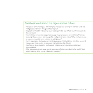 Risk Committee Resource Guide 43
Questions to ask about the organisational culture:
•	How are we communicating our Risk Intelligence messages and assessing the extent to which Risk
Intelligence is understood throughout the enterprise?
•	Are people comfortable in discussing risk, or are they afraid to raise difficult issues? How quickly do
they raise issues?
•	How might our remuneration programs encourage inappropriate short-term risk taking? How can
we change these programs to encourage Risk Intelligent risk-taking instead? What mechanisms exist
to recover remuneration when excessive risk-taking occurs?
•	Has the organisation developed a common language around risk that defines risk-related terms and
measures and that promotes risk awareness in all activities and at all levels?
•	How have we demonstrated the significance of risk governance in our documentation and
communications?
•	What tools are we using to gauge our risk governance effectiveness, and with what results? What
benefit might we derive from an independent evaluation?
 