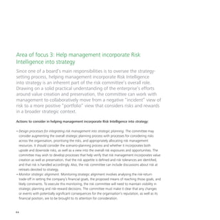 44
Area of focus 3: Help management incorporate Risk
Intelligence into strategy
Since one of a board’s main responsibilities is to oversee the strategy-
setting process, helping management incorporate Risk Intelligence
into strategy is an inherent part of the risk committee’s overall role.
Drawing on a solid practical understanding of the enterprise’s efforts
around value creation and preservation, the committee can work with
management to collaboratively move from a negative “incident” view of
risk to a more positive “portfolio” view that considers risks and rewards
in a broader strategic context.
Actions to consider in helping management incorporate Risk Intelligence into strategy:
•	Design processes for integrating risk management into strategic planning. The committee may
consider augmenting the overall strategic planning process with processes for considering risks
across the organisation, prioritising the risks, and appropriately allocating risk management
resources. It should consider the scenario-planning process and whether it incorporates both
upside and downside risks, as well as a view into the overall risk exposures and opportunities. The
committee may wish to develop processes that help verify that risk management incorporates value
creation as well as preservation, that the risk appetite is defined and risk tolerances are identified,
and that risk is handled accordingly. Also, the risk committee can include discussions about risk at
retreats devoted to strategy.
•	Monitor strategic alignment. Monitoring strategic alignment involves analysing the risk-return
trade-off in setting the company’s financial goals, the proposed means of reaching those goals, and
likely constraints. To execute this monitoring, the risk committee will need to maintain visibility in
strategic planning and risk-reward decisions. The committee must make it clear that any changes
or events with potentially significant consequences for the organisation’s reputation, as well as its
financial position, are to be brought to its attention for consideration.
 