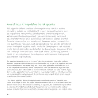 46
Area of focus 4: Help define the risk appetite
Risk appetite defines the level of enterprise-wide risk that leaders
are willing to take (or not take) with respect to specific actions, such
as acquisitions, new product development, or market expansion.
Where quantification is practical, risk appetite is usually expressed
as a monetary figure or as a percentage of revenue, capital, or other
financial measure (such as loan losses); however, we recommend that
less quantifiable risk areas, such as reputational risk, also be considered
when setting risk appetite levels. While the CEO proposes risk appetite
levels, the risk committee on behalf of the board ought to approve them
- or challenge them and send them back to the CEO for adjustments -
based on an evaluation of their alignment with business strategy and
stakeholders’ expectations.
Risk appetites may vary according to the type of risk under consideration. Using a Risk Intelligent
approach, companies ought to have an appetite for rewarded risks such as those associated with new
product development or new market entry, and a much lower appetite for unrewarded risks such
as non-compliance or operational failures. Some risks just come with the territory. If you are in the
chemical business, there will inevitably be environmental spills and health and safety incidents. If you
don’t have the appetite for those types of risks, then you probably shouldn’t be in that business. Once
you have accepted this reality, you should do everything to prevent, rapidly detect, correct, respond
to, and recover from any such incident.
Once the risk appetite is defined, management then should define specific risk tolerances, also
known as risk targets or limits, that express the specific threshold level of risk by incident in terms that
decision-makers can use (for instance, in completing an acquisition, the risk tolerance may be defined
as a stop-loss threshold of a specified value). Management may have no tolerance for unethical
business conduct or for environmental, health and safety incidents by adopting a zero incidents policy.
 