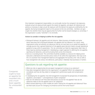 Risk Committee Resource Guide 47
One important management responsibility is to continually monitor the company’s risk exposures,
evaluate actual risk exposure levels against the stated risk appetite, and adjust risk tolerances and
policies as necessary to align actual risk exposure with the desired risk exposure as defined by the risk
appetite. By having management report on this process to the risk committee, members can gain
insight into whether there may be opportunities for further risk-for-reward strategies or, conversely, if
the organisation is overly “stretched” in its risk levels.
Actions to consider in helping to define the risk appetite:
•	Distinguish between risk appetite and risk tolerance. Many business unit leaders and some
senior executives fail to distinguish between risk appetite and risk tolerance. As a result, many
organisations either set arbitrary risk tolerances that do not track back to an overall risk appetite, or
wrongly assume that a general statement of risk appetite gives decision-makers enough operational
guidance to stay within its parameters. The risk committee can help the organisation steer clear of
these traps by assisting management in developing a cogent approach to defining the risk appetite,
specifying risk tolerances, and communicating them across the enterprise.
•	Serve as a sounding board. The committee should be available as a resource for helping senior
executives understand and reconcile various views of risk within the organisation. One way to do
this is to ascertain how management balances and aggregates the business units’ risks as well as
how management sets various risk tolerances, particularly in relatively risky businesses or markets.
Questions to ask regarding risk appetite:
•	What size risks or opportunities do we expect management to bring to our attention?
•	How does management determine the organisation’s risk appetite? Which risk categories are
considered, and how do they relate to management’s performance goals and compensation
metrics?
•	In developing the risk appetite, how did management incorporate the perspectives of shareholders,
regulators, and analysts — and experiences of peer companies?
•	How are risk tolerances set? How does that process account for risk appetite? How do risk
tolerances relate to the risk appetite and to risk categories?
•	What scenario-planning or other models are used in setting the risk appetite and tolerances? How
do these tools account for changing circumstances and for the human factor?
Companies
ought to have
an appetite for
rewarded risks...
and a much
lower appetite
for unrewarded
risks.
 