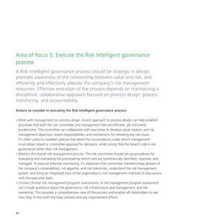 48
Area of focus 5: Execute the Risk Intelligent governance
process
A Risk Intelligent governance process should be strategic in design,
promote awareness of the relationship between value and risk, and
efficiently and effectively allocate the company’s risk management
resources. Effective execution of the process depends on maintaining a
disciplined, collaborative approach focused on process design, process
monitoring, and accountability.
Actions to consider in executing the Risk Intelligent governance process:
•	Work with management on process design. A joint approach to process design can help establish
processes that both the risk committee and management feel are effective, yet not overly
burdensome. The committee can collaborate with executives to develop value creation and risk
management objectives, board responsibilities, and mechanisms for elevating key risk issues.
It’s often useful to establish policies that detail the circumstances under which management
must obtain board or committee approval for decisions, while noting that the board’s role is risk
governance rather than risk management.
•	Monitor the overall risk management process. The risk committee should set up procedures for
evaluating and overseeing the processes by which risks are systematically identified, reported, and
managed. To execute effective monitoring, it’s important that committee members keep abreast of
the company’s vulnerabilities, risk appetite, and risk tolerances; understand the risk management
system; and bring an integrated view of the organisation’s risk management methods to discussions
with the executive team.
•	Conduct formal risk management program assessments. A risk management program assessment
can include questions about risk governance, risk infrastructure and management, and risk
ownership. This provides a comprehensive view of the process and enables all stakeholders to see
how they fit into both the basic process and any improvement efforts.
 
