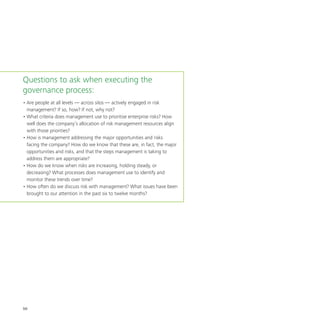 50
Questions to ask when executing the
governance process:
•	Are people at all levels — across silos — actively engaged in risk
management? If so, how? If not, why not?
•	What criteria does management use to prioritise enterprise risks? How
well does the company’s allocation of risk management resources align
with those priorities?
•	How is management addressing the major opportunities and risks
facing the company? How do we know that these are, in fact, the major
opportunities and risks, and that the steps management is taking to
address them are appropriate?
•	How do we know when risks are increasing, holding steady, or
decreasing? What processes does management use to identify and
monitor these trends over time?
•	How often do we discuss risk with management? What issues have been
brought to our attention in the past six to twelve months?
 