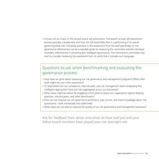 Risk Committee Resource Guide 53
•	Include risk as a topic in the annual board self-assessment. The board’s annual self-assessment
process provides a broad view into how the full board feels that it is performing in its overall
governing body role. Including questions in the assessment form focused specifically on risk
governance effectiveness can be a valuable guide to measuring the committee and the individual
members’ effectiveness in providing Risk Intelligent governance. The nominations committee may
wish to consider reviewing the assessment form to verify that it includes such language.
Questions to ask when benchmarking and evaluating the
governance process:
•	How have we gone about assessing our risk governance and management programs? What other
tools might we use in this assessment?
•	To what extent are our compliance, internal audit, and risk management teams employing Risk
Intelligent approaches? How are risks aggregated across our businesses?
•	What value might we derive by engaging a third party to assess our organisation against leading
practices, industry peers, and other benchmarks?
•	How can we improve our risk governance proficiency, stay current, and share knowledge about risk
governance - both individually and collectively?
•	What steps can we take to improve the quality of our risk governance and management processes?
Ask for feedback from senior executives on how well you and your
fellow board members have played your risk oversight role.
 