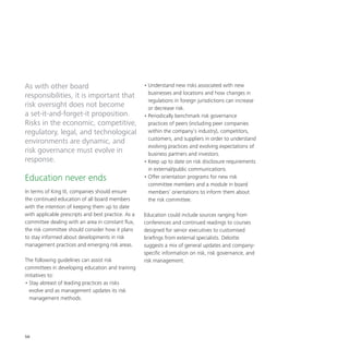 56
As with other board
responsibilities, it is important that
risk oversight does not become
a set-it-and-forget-it proposition.
Risks in the economic, competitive,
regulatory, legal, and technological
environments are dynamic, and
risk governance must evolve in
response.
Education never ends
In terms of King III, companies should ensure
the continued education of all board members
with the intention of keeping them up to date
with applicable prescripts and best practice. As a
committee dealing with an area in constant flux,
the risk committee should consider how it plans
to stay informed about developments in risk
management practices and emerging risk areas.
The following guidelines can assist risk
committees in developing education and training
initiatives to:
•	Stay abreast of leading practices as risks
evolve and as management updates its risk
management methods.
•	Understand new risks associated with new
businesses and locations and how changes in
regulations in foreign jurisdictions can increase
or decrease risk.
•	Periodically benchmark risk governance
practices of peers (including peer companies
within the company’s industry), competitors,
customers, and suppliers in order to understand
evolving practices and evolving expectations of
business partners and investors.
•	Keep up to date on risk disclosure requirements
in external/public communications.
•	Offer orientation programs for new risk
committee members and a module in board
members’ orientations to inform them about
the risk committee.
Education could include sources ranging from
conferences and continued readings to courses
designed for senior executives to customised
briefings from external specialists. Deloitte
suggests a mix of general updates and company-
specific information on risk, risk governance, and
risk management.
 