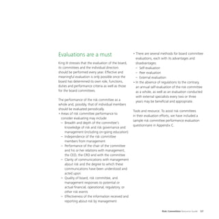 Risk Committee Resource Guide 57
Evaluations are a must
King III stresses that the evaluation of the board,
its committees and the individual directors
should be performed every year. Effective and
meaningful evaluation is only possible once the
board has determined its own role, functions,
duties and performance criteria as well as those
for the board committees.
The performance of the risk committee as a
whole and, possibly, that of individual members
should be evaluated periodically.
•	Areas of risk committee performance to
consider evaluating may include:
–	 Breadth and depth of the committee’s
knowledge of risk and risk governance and
management (including on-going education)
–	 Independence of the risk committee
members from management
–	 Performance of the chair of the committee
and his or her relations with management,
the CEO, the CRO and with the committee
–	 Clarity of communications with management
about risk and the degree to which these
communications have been understood and
acted upon
–	 Quality of board, risk committee, and
management responses to potential or
actual financial, operational, regulatory, or
other risk events
–	 Effectiveness of the information received and
reporting about risk by management
•	There are several methods for board committee
evaluations, each with its advantages and
disadvantages:
–	Self-evaluation
–	 Peer evaluation
–	 External evaluation
•	In the absence of regulations to the contrary,
an annual self-evaluation of the risk committee
as a whole, as well as an evaluation conducted
with external specialists every two or three
years may be beneficial and appropriate.
Tools and resource. To assist risk committees
in their evaluation efforts, we have included a
sample risk committee performance evaluation
questionnaire in Appendix C.
 
