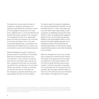 4
This guide aims to assist board members of
companies in designing, developing, and
operating a board-level risk committee. In terms
of the King Report of Governance for South
Africa, 2009 (King III), it is recommended that the
board should assign oversight of the company’s
risk management function to an appropriate
board committee (for example a risk committee
or the audit committee). This is in line with
international developments, for example in the
United States the Dodd-Frank Act requires such
committees for certain bank holding companies.
Deloitte developed this guide in response to
growing interest in board-level risk committees.
While many companies already have a risk
committee (or in many instances a combined
audit and risk committee), quite a few do not.
Also, companies that do have risk committees
may benefit from revisiting their risk committee
charters and activities. In doing so, the board
can ascertain that the risk committee has
the composition, reporting relationships, and
responsibilities that best suit the enterprise.
This resource guide first presents considerations
for a board contemplating the formation of a risk
committee (Section 1). It then covers topics that
a risk committee charter might include, as well
as guidance on developing and using the charter
(Section 2). Next, the guide provides suggestions
related to how a risk committee may go about
fulfilling its chief responsibilities (Section 3), and
overview of the Risk Intelligent approach to risk
management (Section 4) and educating and
evaluating itself (Section 5). Most sections include
example related questions to ask when developing
a risk committee.
While risk management is not a new concept,
many companies are refreshing their thinking
with regard to risk governance and oversight
as disciplines for many board members. We
trust that this guide will help improve board
members’ and senior executives’ knowledge
of risk committees and of risk governance and
oversight. We encourage interested readers to
make use of the tools and resources mentioned
and included in the appendix of this guide.
1
The Dodd-Frank Wall Street Reform and Consumer Protection Act is a federal statute in the United States signed into law by President
Barack Obama on July 21, 2010. It promotes the financial stability of the United States by improving accountability and transparency in
the financial system, ending “too big to fail,” protecting the American taxpayer by ending bailouts, protecting consumers from abusive
financial services practices, and other purposes.
 