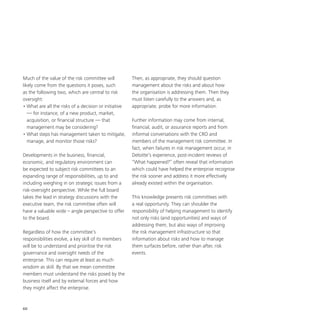 60
Much of the value of the risk committee will
likely come from the questions it poses, such
as the following two, which are central to risk
oversight:
•	What are all the risks of a decision or initiative
— for instance, of a new product, market,
acquisition, or financial structure — that
management may be considering?
•	What steps has management taken to mitigate,
manage, and monitor those risks?
Developments in the business, financial,
economic, and regulatory environment can
be expected to subject risk committees to an
expanding range of responsibilities, up to and
including weighing in on strategic issues from a
risk-oversight perspective. While the full board
takes the lead in strategy discussions with the
executive team, the risk committee often will
have a valuable wide – angle perspective to offer
to the board.
Regardless of how the committee’s
responsibilities evolve, a key skill of its members
will be to understand and prioritise the risk
governance and oversight needs of the
enterprise. This can require at least as much
wisdom as skill. By that we mean committee
members must understand the risks posed by the
business itself and by external forces and how
they might affect the enterprise.
Then, as appropriate, they should question
management about the risks and about how
the organisation is addressing them. Then they
must listen carefully to the answers and, as
appropriate, probe for more information.
Further information may come from internal,
financial, audit, or assurance reports and from
informal conversations with the CRO and
members of the management risk committee. In
fact, when failures in risk management occur, in
Deloitte’s experience, post-incident reviews of
“What happened?” often reveal that information
which could have helped the enterprise recognise
the risk sooner and address it more effectively
already existed within the organisation.
This knowledge presents risk committees with
a real opportunity. They can shoulder the
responsibility of helping management to identify
not only risks (and opportunities) and ways of
addressing them, but also ways of improving
the risk management infrastructure so that
information about risks and how to manage
them surfaces before, rather than after, risk
events.
 